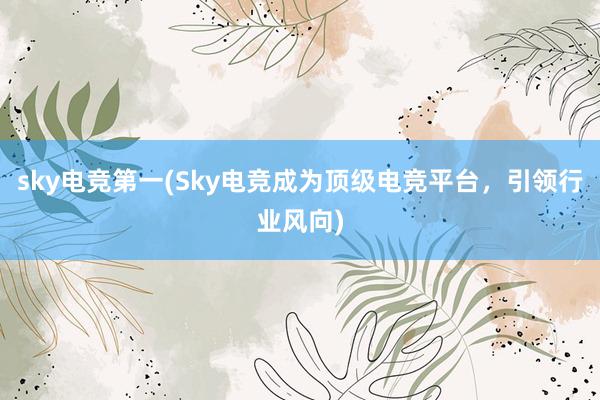 sky电竞第一(Sky电竞成为顶级电竞平台，引领行业风向)