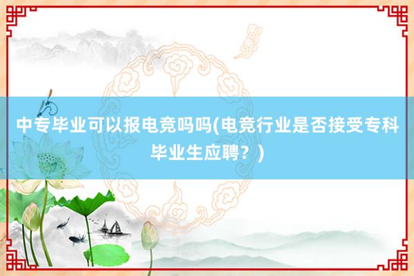 中专毕业可以报电竞吗吗(电竞行业是否接受专科毕业生应聘？)