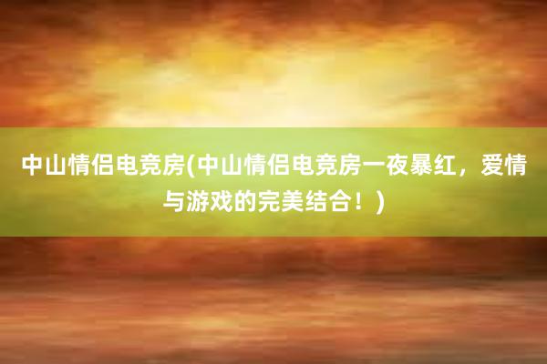 中山情侣电竞房(中山情侣电竞房一夜暴红，爱情与游戏的完美结合！)