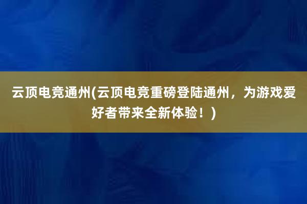 云顶电竞通州(云顶电竞重磅登陆通州，为游戏爱好者带来全新体验！)