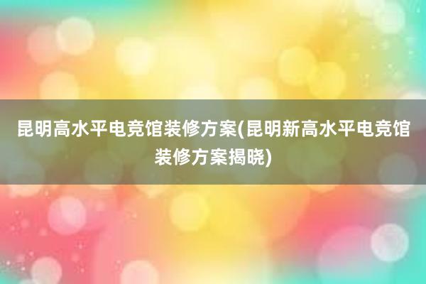 昆明高水平电竞馆装修方案(昆明新高水平电竞馆装修方案揭晓)