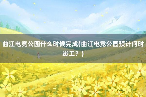 曲江电竞公园什么时候完成(曲江电竞公园预计何时竣工？)