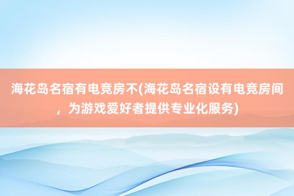 海花岛名宿有电竞房不(海花岛名宿设有电竞房间，为游戏爱好者提供专业化服务)