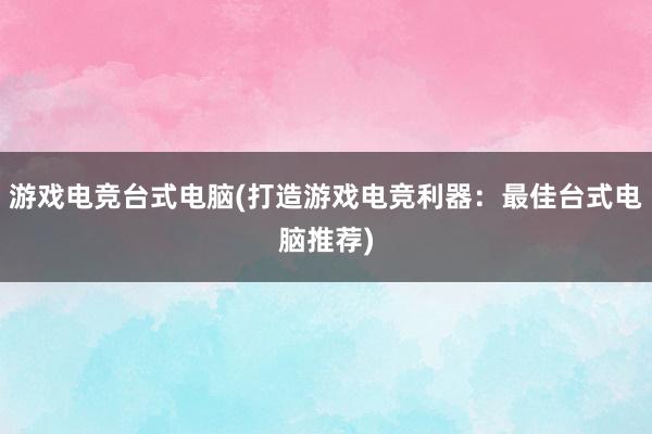 游戏电竞台式电脑(打造游戏电竞利器：最佳台式电脑推荐)