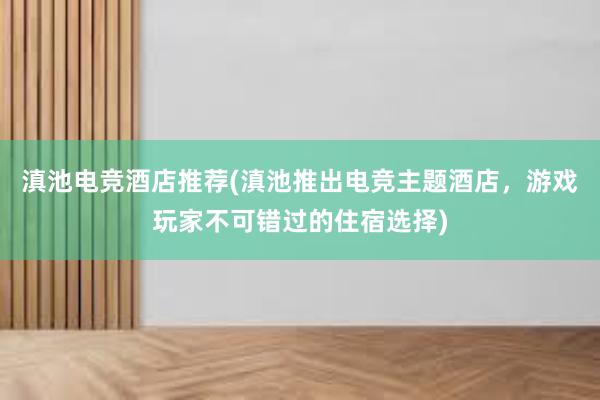 滇池电竞酒店推荐(滇池推出电竞主题酒店，游戏玩家不可错过的住宿选择)