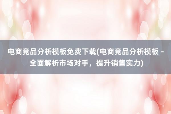 电商竞品分析模板免费下载(电商竞品分析模板 - 全面解析市场对手，提升销售实力)