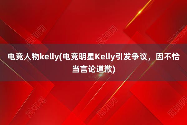 电竞人物kelly(电竞明星Kelly引发争议，因不恰当言论道歉)