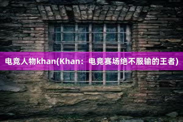 电竞人物khan(Khan：电竞赛场绝不服输的王者)