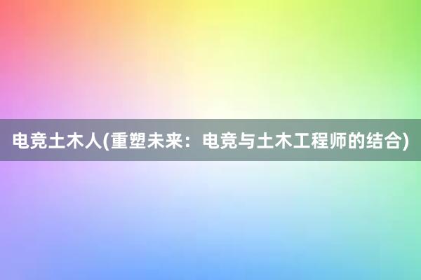 电竞土木人(重塑未来：电竞与土木工程师的结合)