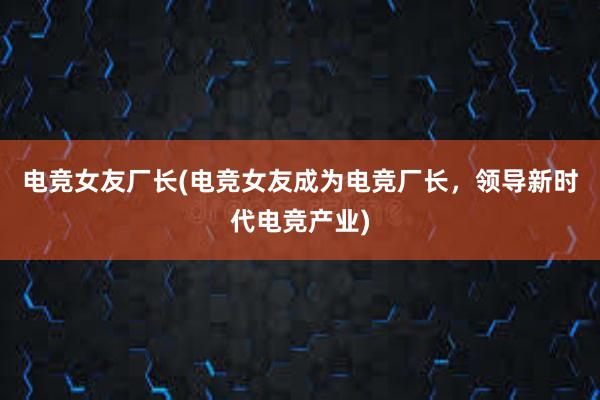 电竞女友厂长(电竞女友成为电竞厂长，领导新时代电竞产业)