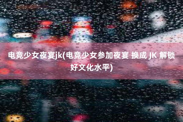 电竞少女夜宴jk(电竞少女参加夜宴 换成 JK 解锁好文化水平)