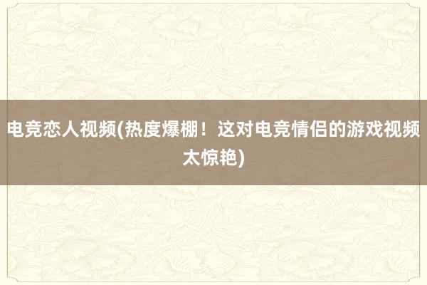 电竞恋人视频(热度爆棚！这对电竞情侣的游戏视频太惊艳)