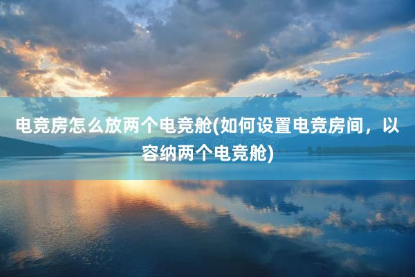 电竞房怎么放两个电竞舱(如何设置电竞房间，以容纳两个电竞舱)