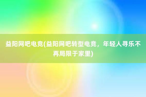 益阳网吧电竞(益阳网吧转型电竞，年轻人寻乐不再局限于家里)