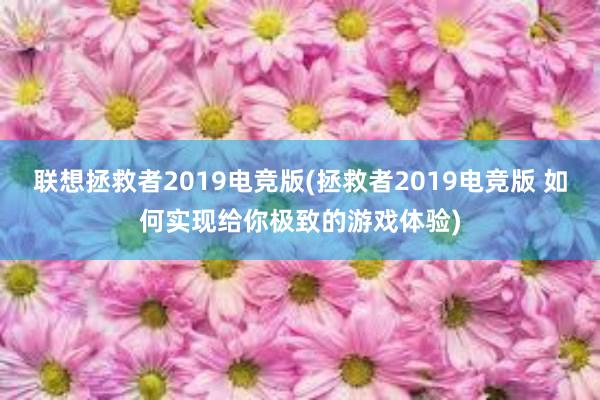 联想拯救者2019电竞版(拯救者2019电竞版 如何实现给你极致的游戏体验)