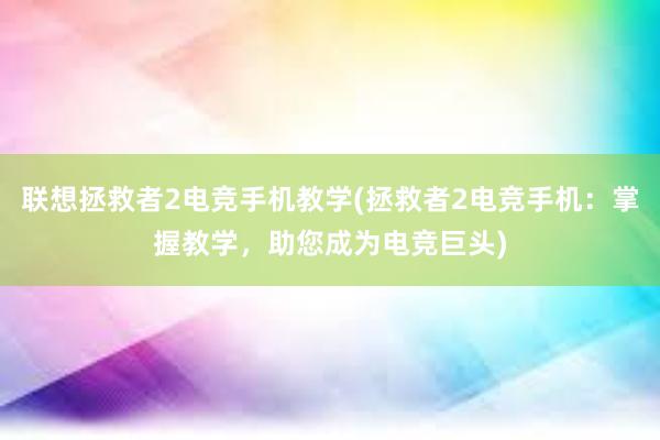 联想拯救者2电竞手机教学(拯救者2电竞手机：掌握教学，助您成为电竞巨头)