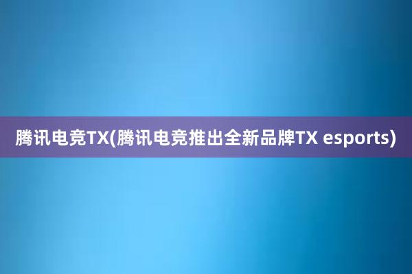 腾讯电竞TX(腾讯电竞推出全新品牌TX esports)