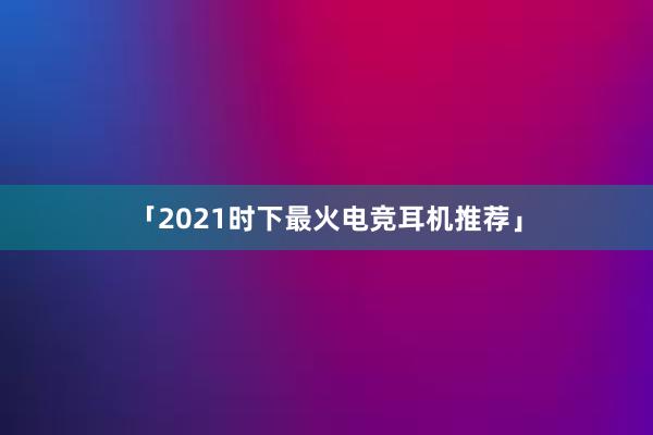 「2021时下最火电竞耳机推荐」