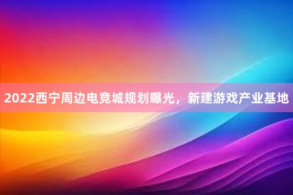 2022西宁周边电竞城规划曝光，新建游戏产业基地