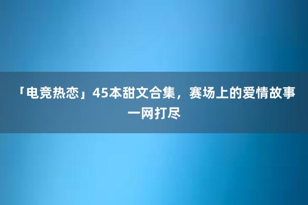 「电竞热恋」45本甜文合集，赛场上的爱情故事一网打尽