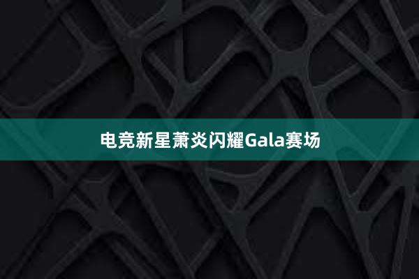 电竞新星萧炎闪耀Gala赛场