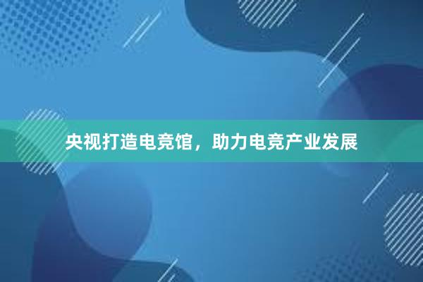 央视打造电竞馆，助力电竞产业发展