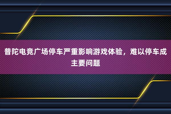 普陀电竞广场停车严重影响游戏体验，难以停车成主要问题