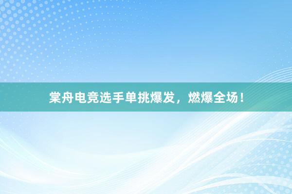 棠舟电竞选手单挑爆发，燃爆全场！