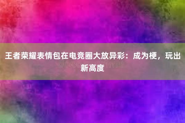 王者荣耀表情包在电竞圈大放异彩：成为梗，玩出新高度