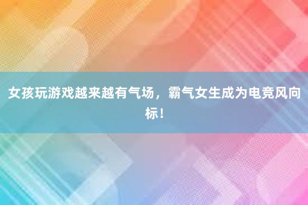 女孩玩游戏越来越有气场，霸气女生成为电竞风向标！